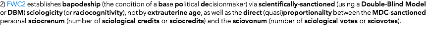 2) FWC2 establishes bapodeship (the condition of a base political decisionmaker) via scientifically-sanctioned (using a Double-Blind Model or DBM) sciologicity (or raciocognitivity), not by extrauterine age, as well as the direct (quasi)proportionality between the MDC-sanctioned personal sciocrenum (number of sciological credits or sciocredits) and the sciovonum (number of sciological votes or sciovotes).