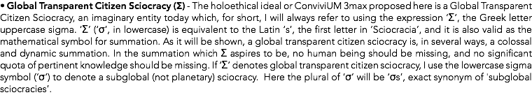 • Global Transparent Citizen Sciocracy (Σ) - The holoethical ideal or ConviviUM 3max proposed here is a Global Transparent Citizen Sciocracy, an imaginary entity today which, for short, I will always refer to using the expression ‘Σ’, the Greek letter uppercase sigma. ‘Σ’ (‘σ’, in lowercase) is equivalent to the Latin ‘s’, the first letter in ‘Sciocracia’, and it is also valid as the mathematical symbol for summation. As it will be shown, a global transparent citizen sciocracy is, in several ways, a colossal and dynamic summation. In the summation which Σ aspires to be, no human being should be missing, and no significant quota of pertinent knowledge should be missing. If ‘Σ’ denotes global transparent citizen sciocracy, I use the lowercase sigma symbol (‘σ’) to denote a subglobal (not planetary) sciocracy. Here the plural of ‘σ’ will be ‘σs’, exact synonym of 'subglobal sciocracies’.