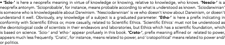 • ‘Scio-’ is here a neoprefix meaning in virtue of knowledge or knowing, relative to knowledge, who knows. ‘Nescio-’ is a neoprefix antonym. ‘Scioprobable’, for instance, means probable according to what is understood as known. ‘Sciodarwinian’ is someone who is knowledgeable about Darwinism. ‘Nesciodarwinian’ is ve who doesn't know about Darwinism, or doesn't understand it well. Obviously, any knowledge of a subject is a graduated parameter. ‘Etho-’ is here a prefix indicating in conformity with Scientific Ethics or, more casually, related to Scientific Ethics. 'Scientific Ethics' must not be understood as the deontological code of scientists in their endeavors and laboratories, but Ethics which has a scientific foundation, which is based on science. ‘Scio-’ and ‘etho-’ appear profusely in this book. ‘Crato-’, prefix meaning affined or related to power, appears much less frequently. ‘Cratic’, for instance, means related to power, and ’cratopolitical’ means related to power and/or politics.
